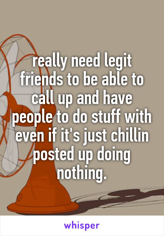 really need legit friends to be able to call up and have people to do stuff with even if it's just chillin posted up doing nothing.