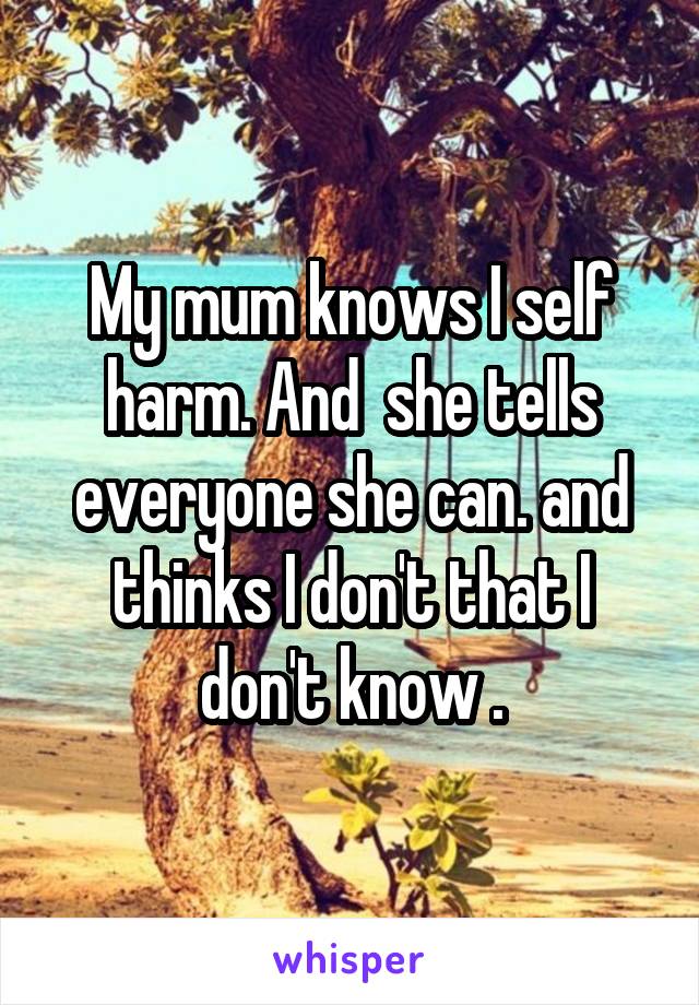 My mum knows I self harm. And  she tells everyone she can. and thinks I don't that I don't know .