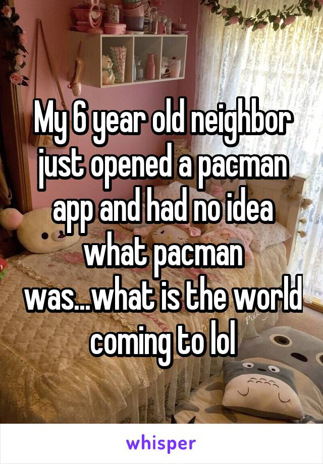 My 6 year old neighbor just opened a pacman app and had no idea what pacman was...what is the world coming to lol