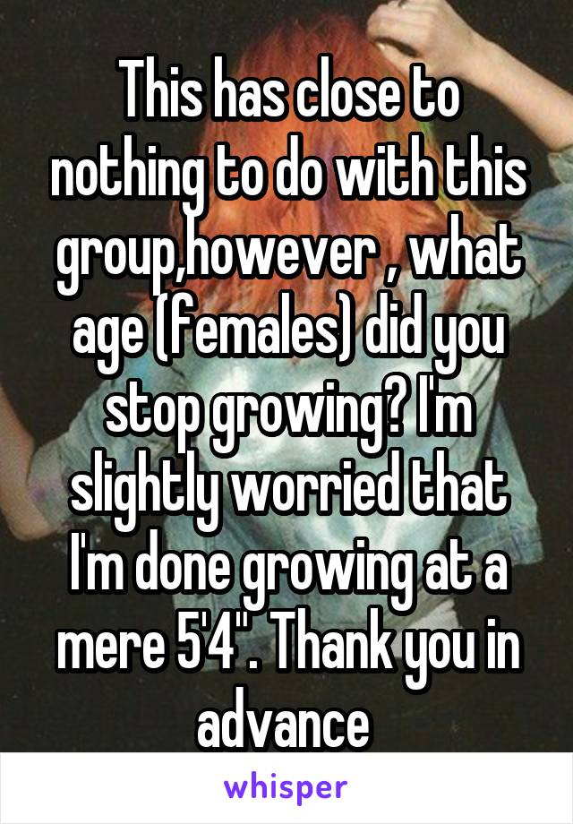 This has close to nothing to do with this group,however , what age (females) did you stop growing? I'm slightly worried that I'm done growing at a mere 5'4". Thank you in advance 