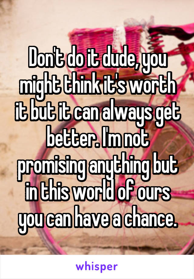 Don't do it dude, you might think it's worth it but it can always get better. I'm not promising anything but in this world of ours you can have a chance.