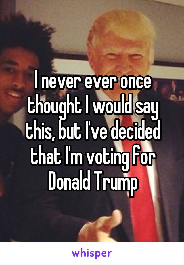 I never ever once thought I would say this, but I've decided that I'm voting for Donald Trump