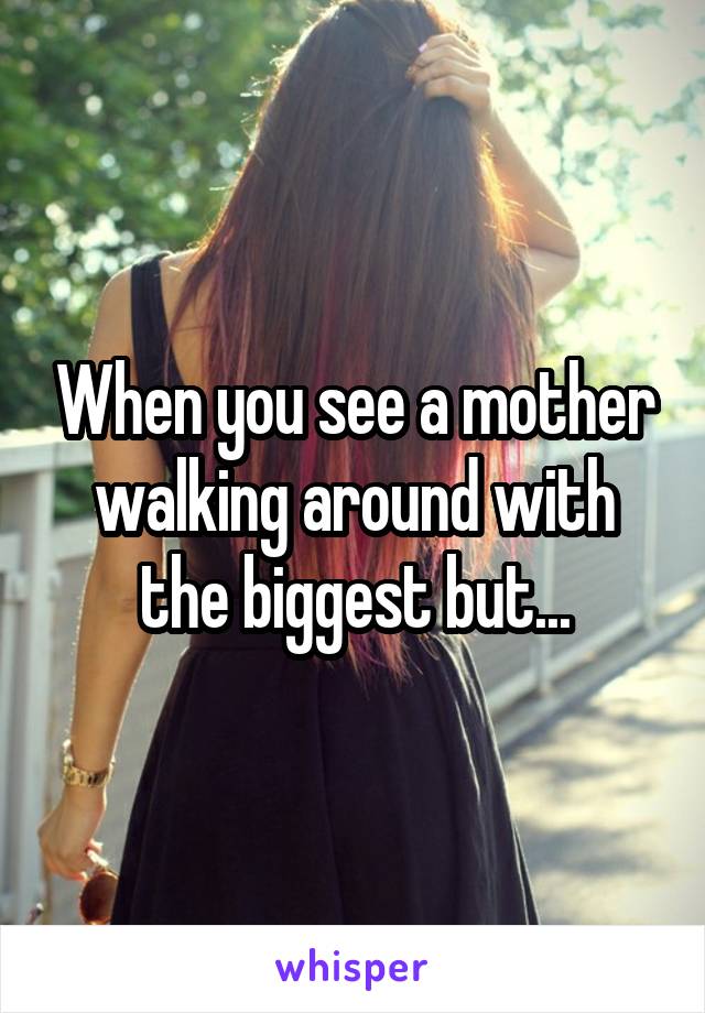 When you see a mother walking around with the biggest but...
