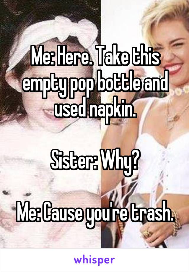 Me: Here. Take this empty pop bottle and used napkin.

Sister: Why?

Me: Cause you're trash.