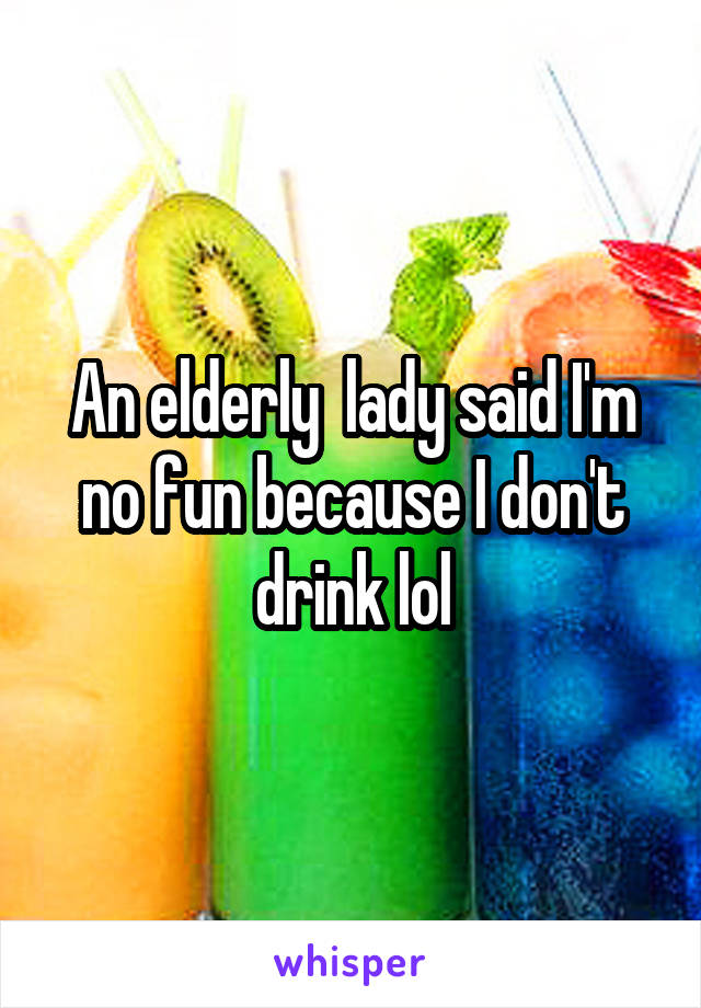 An elderly  lady said I'm no fun because I don't drink lol