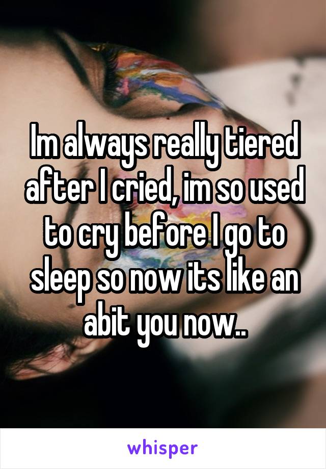 Im always really tiered after I cried, im so used to cry before I go to sleep so now its like an abit you now..