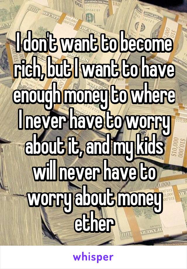 I don't want to become rich, but I want to have enough money to where I never have to worry about it, and my kids will never have to worry about money ether