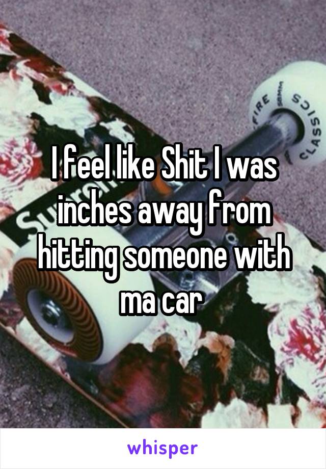 I feel like Shit I was inches away from hitting someone with ma car 