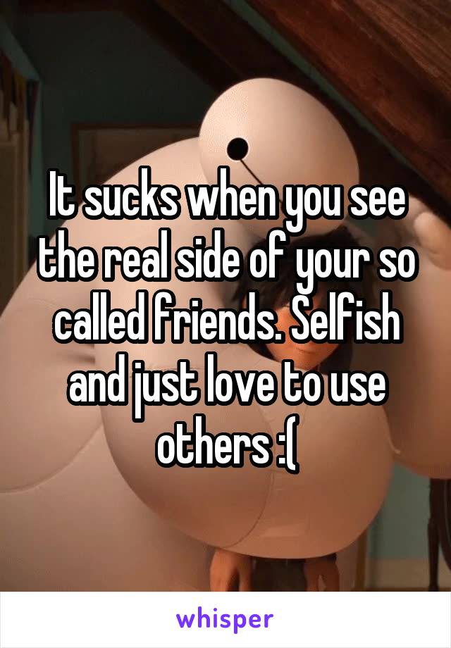 It sucks when you see the real side of your so called friends. Selfish and just love to use others :(