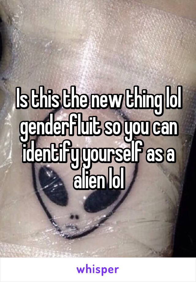 Is this the new thing lol genderfluit so you can identify yourself as a alien lol