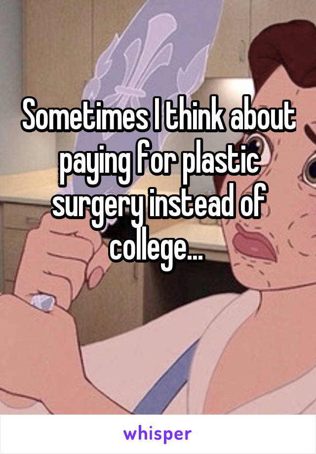 Sometimes I think about paying for plastic surgery instead of college... 

