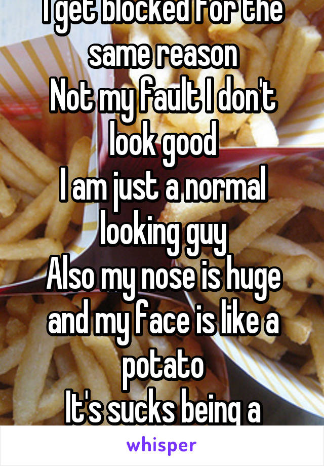 I get blocked for the same reason
Not my fault I don't look good
I am just a normal looking guy
Also my nose is huge and my face is like a potato
It's sucks being a potato