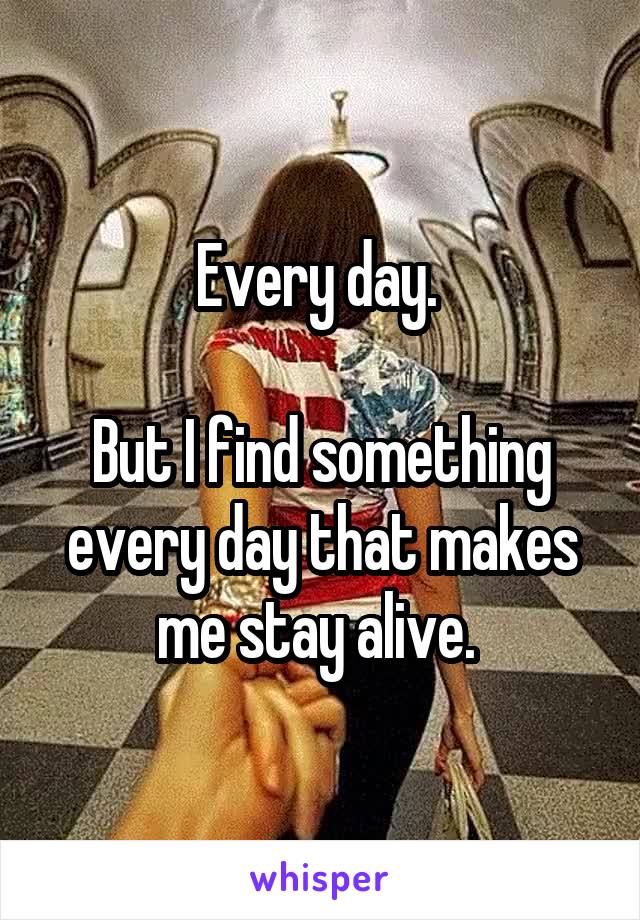 Every day. 

But I find something every day that makes me stay alive. 