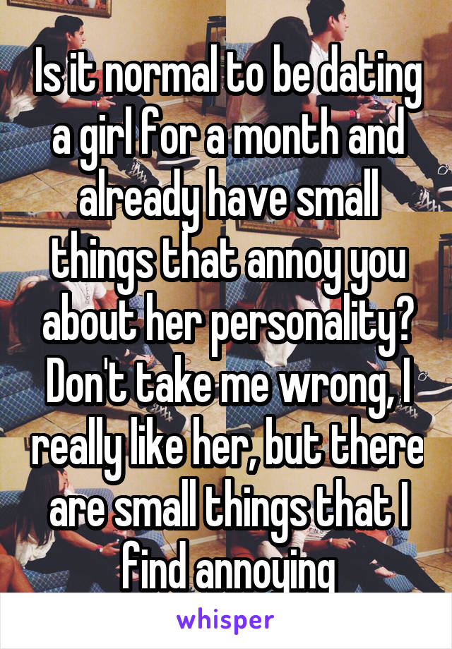 Is it normal to be dating a girl for a month and already have small things that annoy you about her personality? Don't take me wrong, I really like her, but there are small things that I find annoying