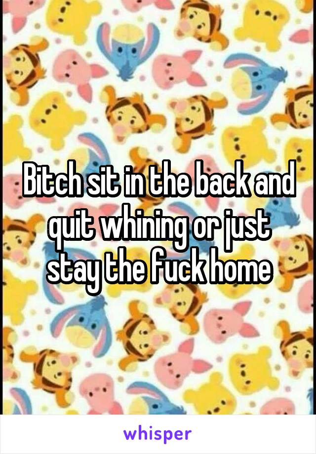 Bitch sit in the back and quit whining or just stay the fuck home