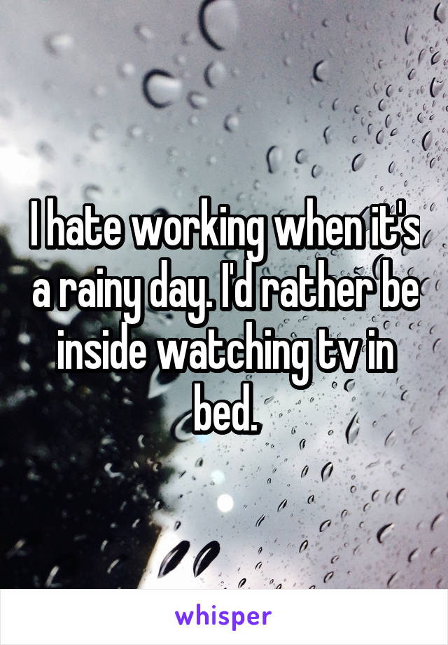 I hate working when it's a rainy day. I'd rather be inside watching tv in bed.