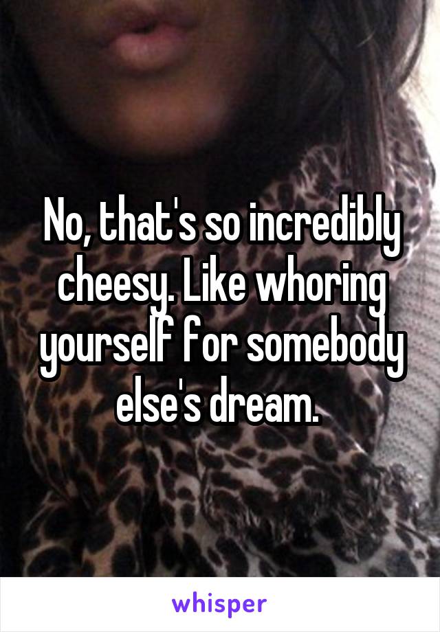 No, that's so incredibly cheesy. Like whoring yourself for somebody else's dream. 
