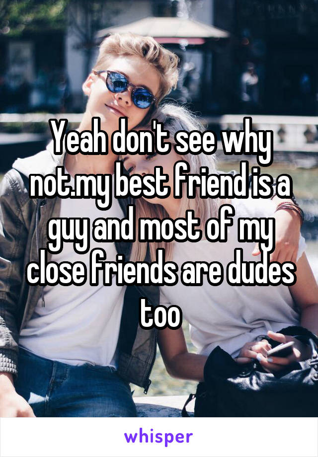 Yeah don't see why not.my best friend is a guy and most of my close friends are dudes too