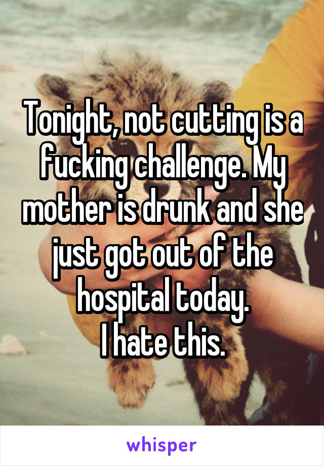 Tonight, not cutting is a fucking challenge. My mother is drunk and she just got out of the hospital today.
I hate this.