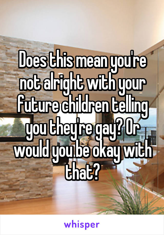 Does this mean you're not alright with your future children telling you they're gay? Or would you be okay with that?