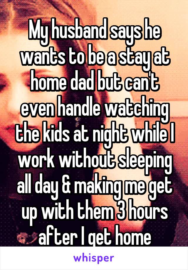 My husband says he wants to be a stay at home dad but can't even handle watching the kids at night while I work without sleeping all day & making me get up with them 3 hours after I get home
