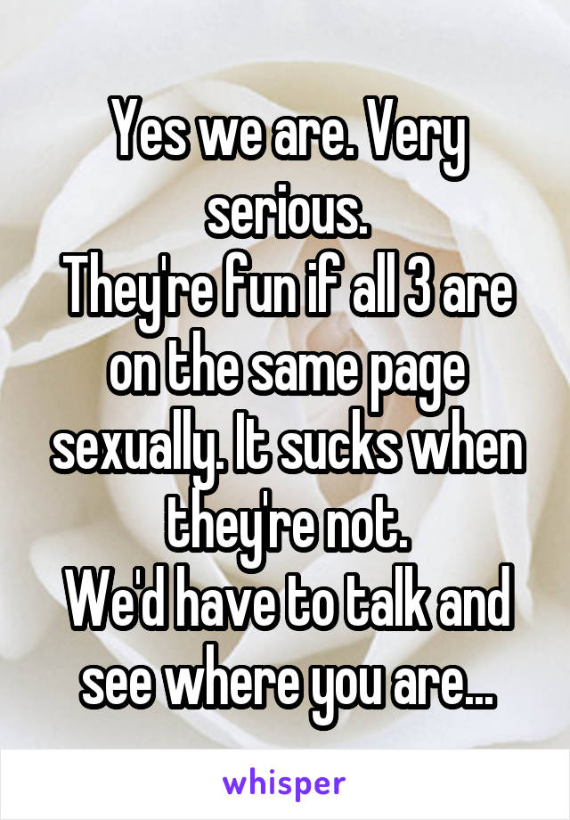 Yes we are. Very serious.
They're fun if all 3 are on the same page sexually. It sucks when they're not.
We'd have to talk and see where you are...