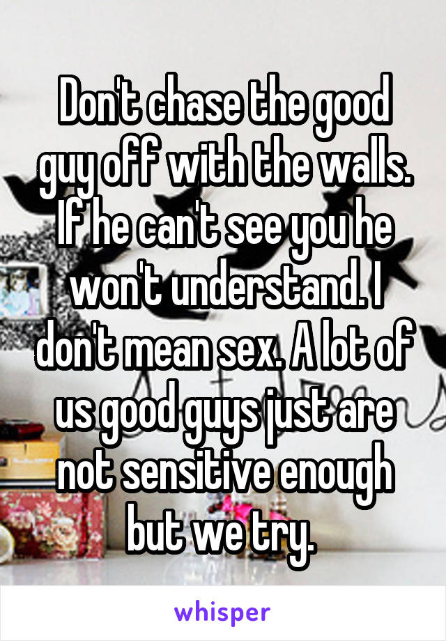Don't chase the good guy off with the walls. If he can't see you he won't understand. I don't mean sex. A lot of us good guys just are not sensitive enough but we try. 