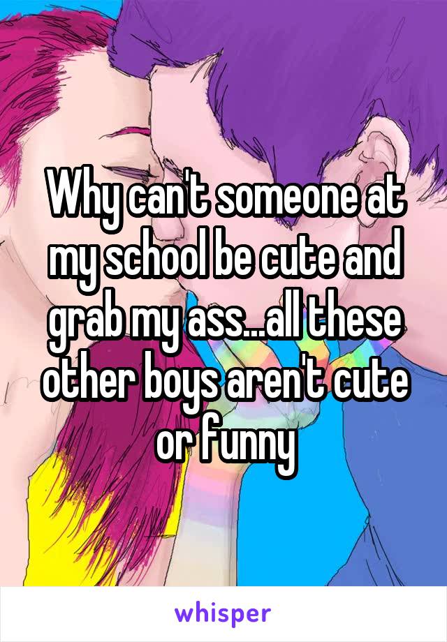 Why can't someone at my school be cute and grab my ass...all these other boys aren't cute or funny