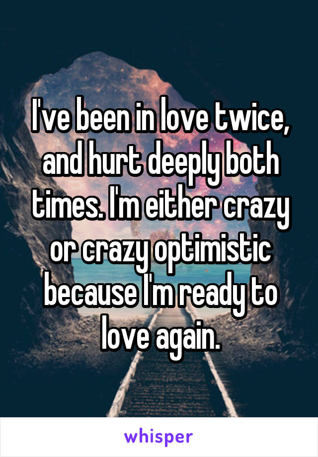 I've been in love twice, and hurt deeply both times. I'm either crazy or crazy optimistic because I'm ready to love again.