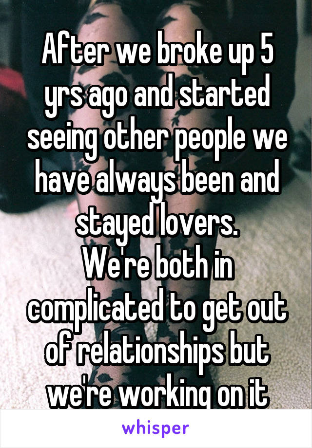 After we broke up 5 yrs ago and started seeing other people we have always been and stayed lovers.
We're both in complicated to get out of relationships but we're working on it