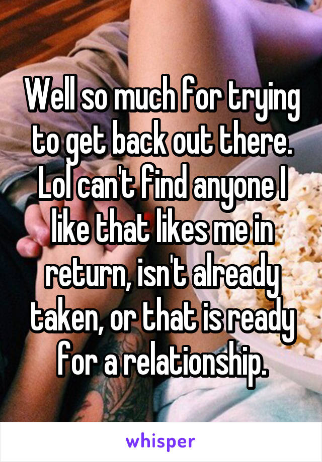 Well so much for trying to get back out there. Lol can't find anyone I like that likes me in return, isn't already taken, or that is ready for a relationship.