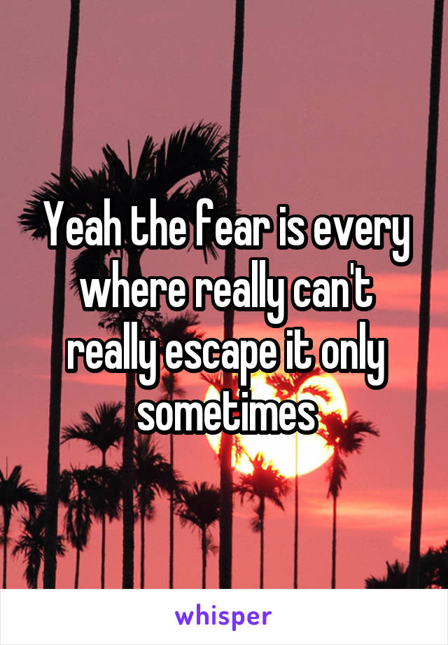 Yeah the fear is every where really can't really escape it only sometimes