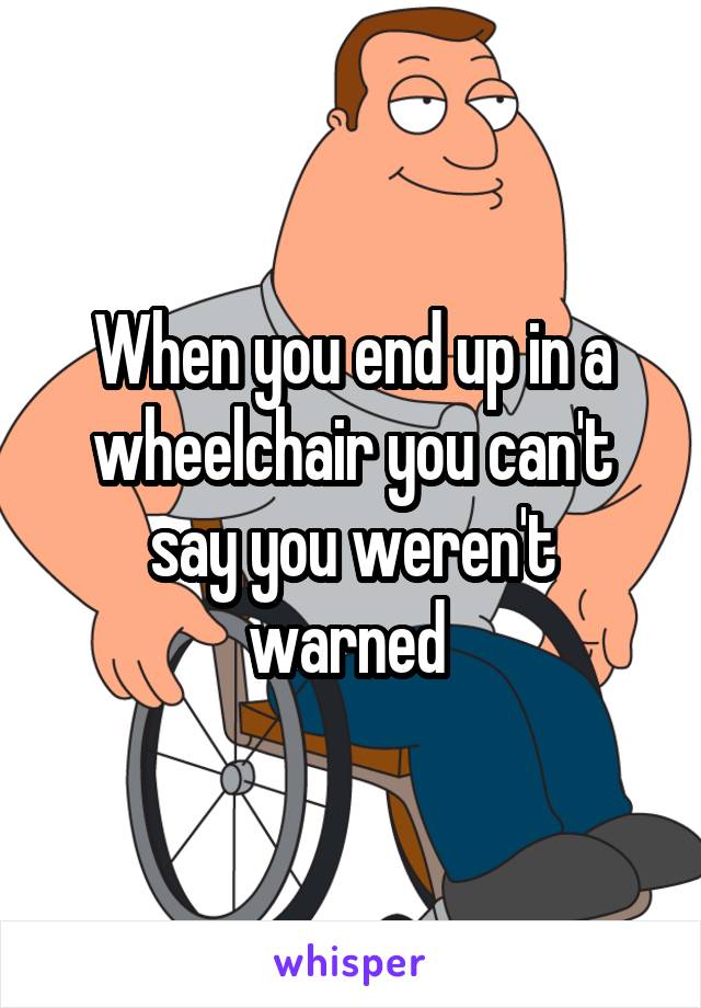When you end up in a wheelchair you can't say you weren't warned 
