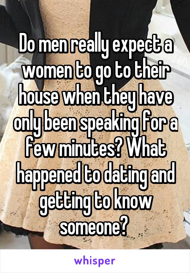 Do men really expect a women to go to their house when they have only been speaking for a few minutes? What happened to dating and getting to know someone? 