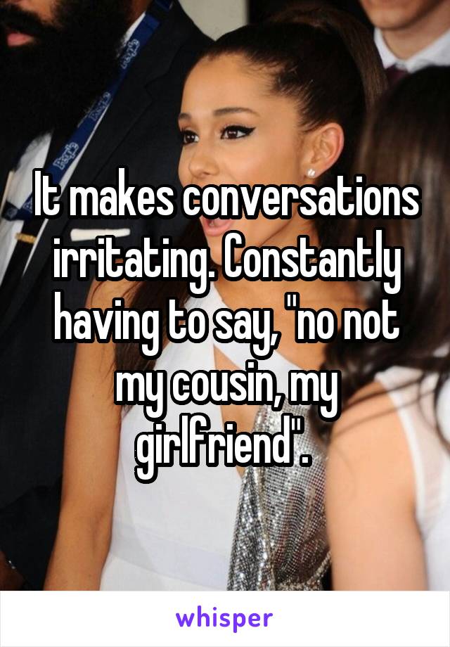 It makes conversations irritating. Constantly having to say, "no not my cousin, my girlfriend". 