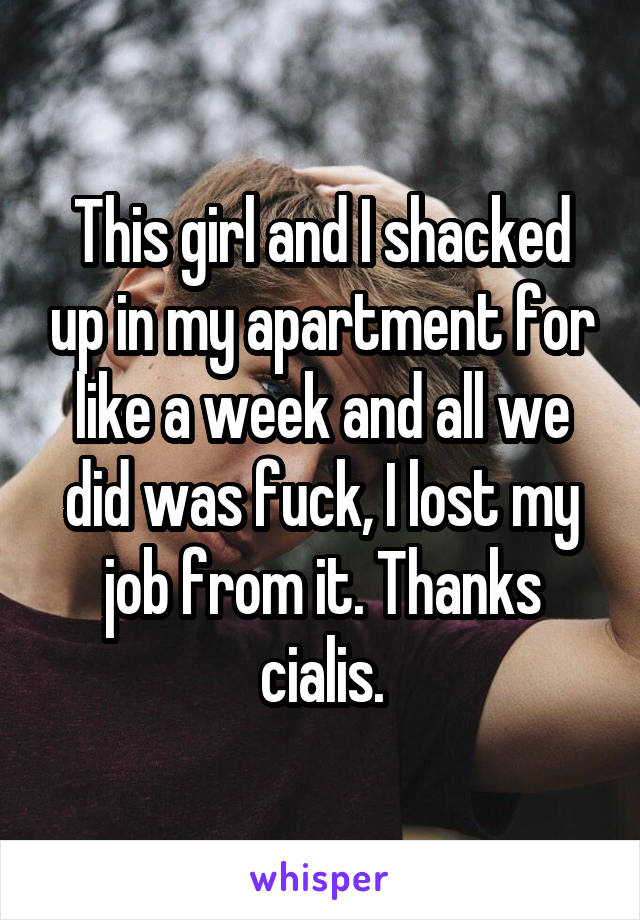 This girl and I shacked up in my apartment for like a week and all we did was fuck, I lost my job from it. Thanks cialis.