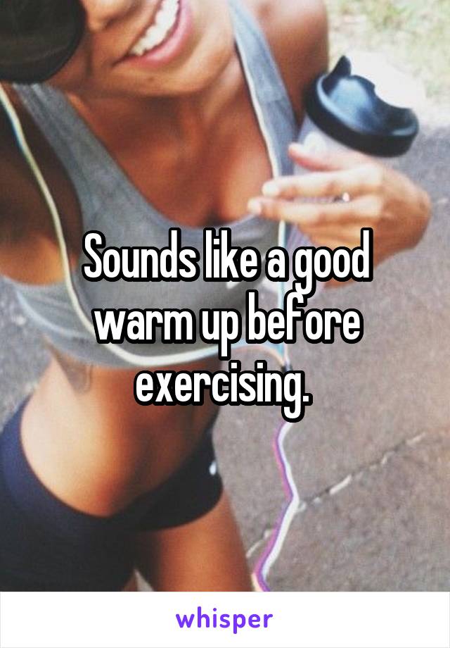 Sounds like a good warm up before exercising. 