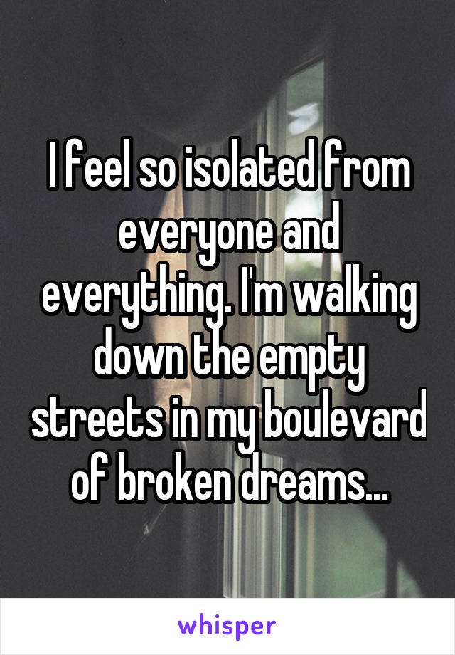 I feel so isolated from everyone and everything. I'm walking down the empty streets in my boulevard of broken dreams...