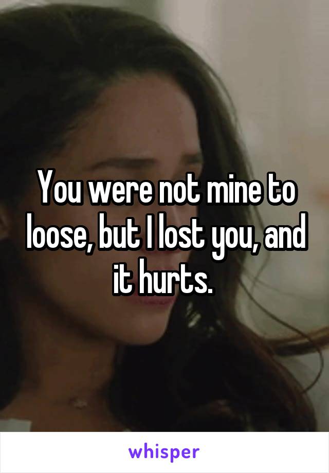 You were not mine to loose, but I lost you, and it hurts. 