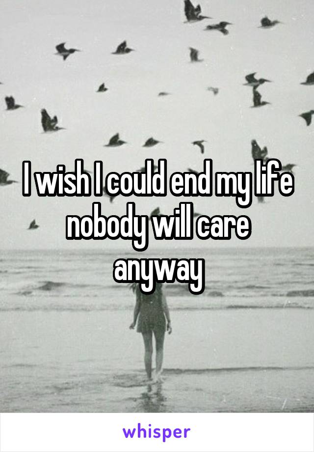 I wish I could end my life nobody will care anyway