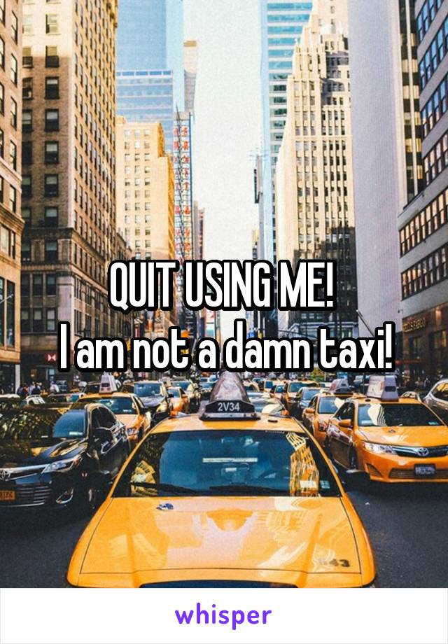 QUIT USING ME! 
I am not a damn taxi!