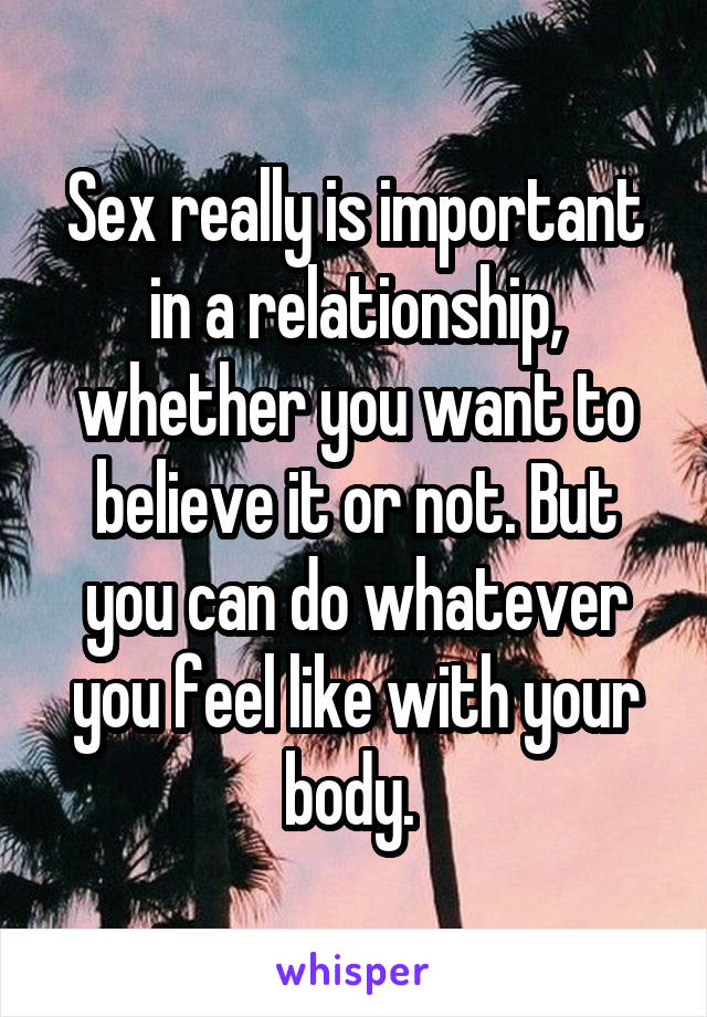 Sex really is important in a relationship, whether you want to believe it or not. But you can do whatever you feel like with your body. 