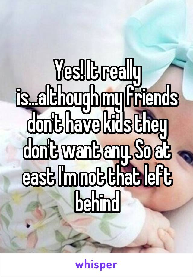 Yes! It really is...although my friends don't have kids they don't want any. So at east I'm not that left behind