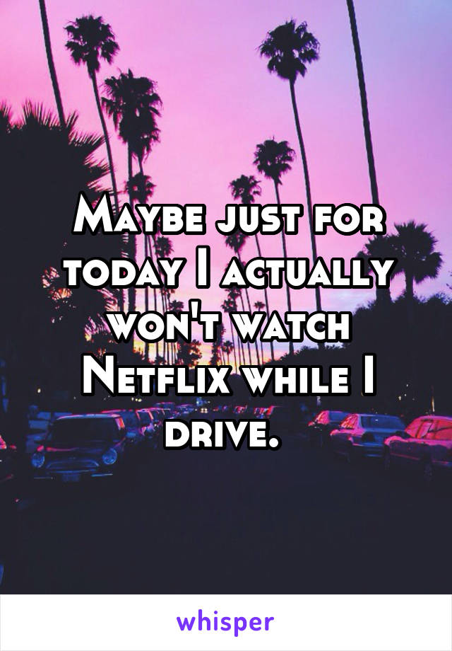 Maybe just for today I actually won't watch Netflix while I drive. 