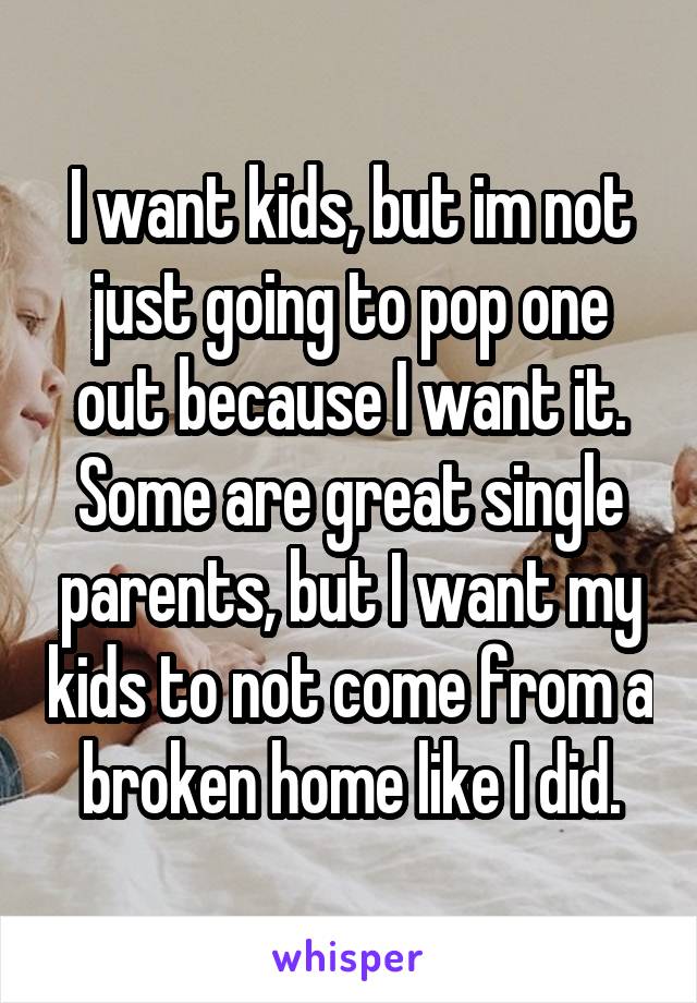 I want kids, but im not just going to pop one out because I want it. Some are great single parents, but I want my kids to not come from a broken home like I did.