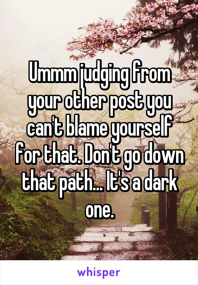 Ummm judging from your other post you can't blame yourself for that. Don't go down that path... It's a dark one.
