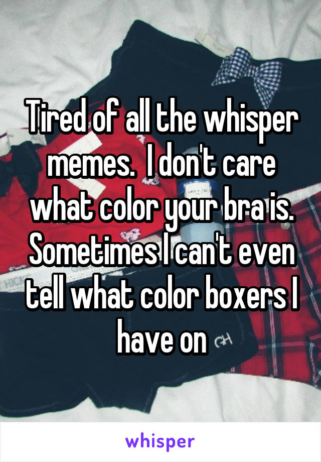 Tired of all the whisper memes.  I don't care what color your bra is. Sometimes I can't even tell what color boxers I have on