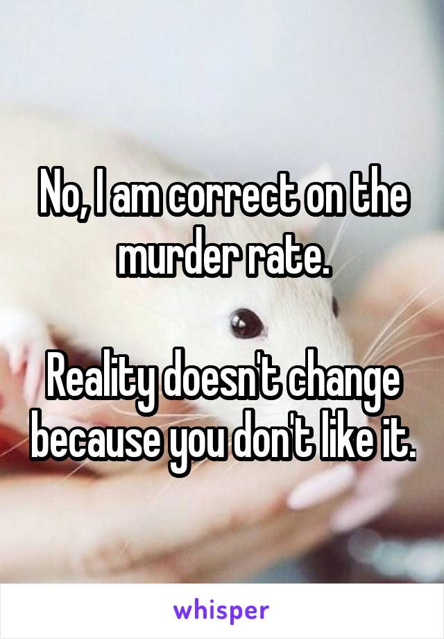 No, I am correct on the murder rate.

Reality doesn't change because you don't like it.