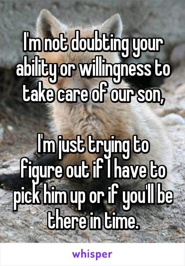 I'm not doubting your ability or willingness to take care of our son,

I'm just trying to figure out if I have to pick him up or if you'll be there in time.