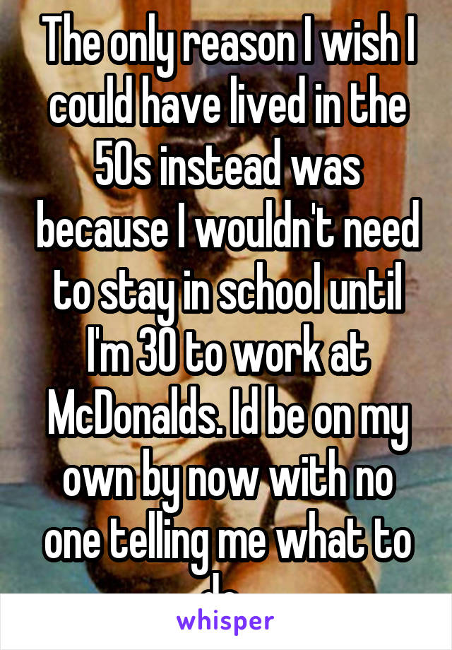 The only reason I wish I could have lived in the 50s instead was because I wouldn't need to stay in school until I'm 30 to work at McDonalds. Id be on my own by now with no one telling me what to do. 